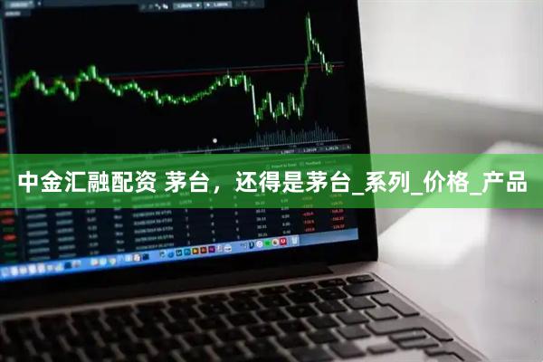 中金汇融配资 茅台，还得是茅台_系列_价格_产品