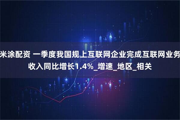 米涂配资 一季度我国规上互联网企业完成互联网业务收入同比增长1.4%_增速_地区_相关