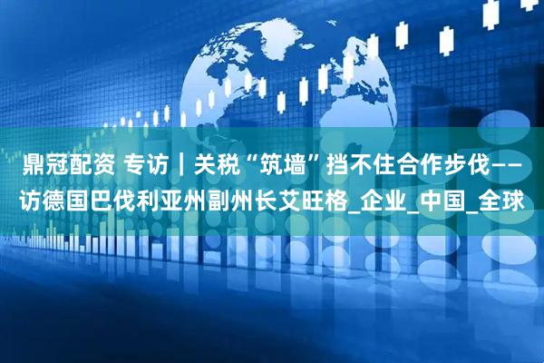 鼎冠配资 专访｜关税“筑墙”挡不住合作步伐——访德国巴伐利亚州副州长艾旺格_企业_中国_全球