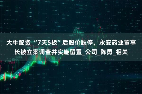 大牛配资 “7天5板”后股价跌停，永安药业董事长被立案调查并实施留置_公司_陈勇_相关