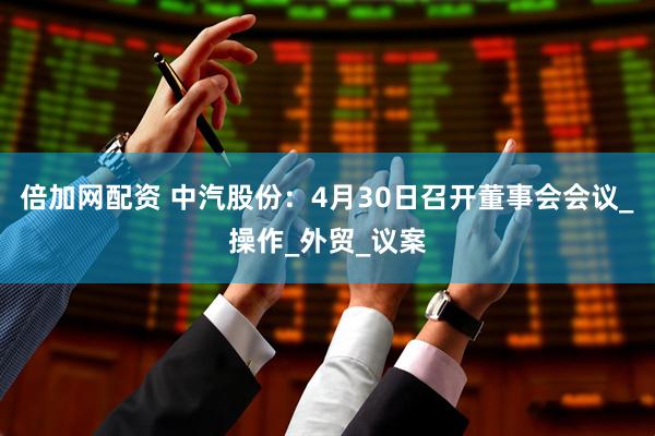 倍加网配资 中汽股份：4月30日召开董事会会议_操作_外贸_议案