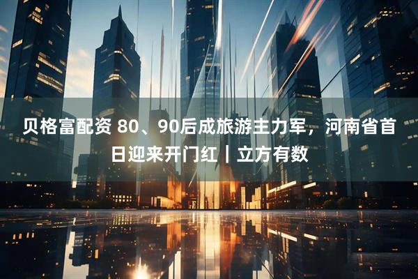 贝格富配资 80、90后成旅游主力军，河南省首日迎来开门红｜立方有数