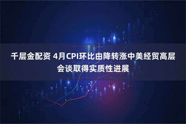 千层金配资 4月CPI环比由降转涨中美经贸高层会谈取得实质性进展