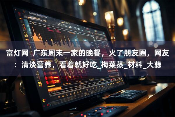 富灯网  广东周末一家的晚餐，火了朋友圈，网友：清淡营养，看着就好吃_梅菜蒸_材料_大蒜