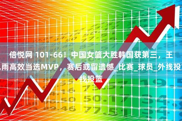 倍悦网 101-66！中国女篮大胜韩国获第三，王思雨高效当选MVP，赛后或留遗憾_比赛_球员_外线投篮