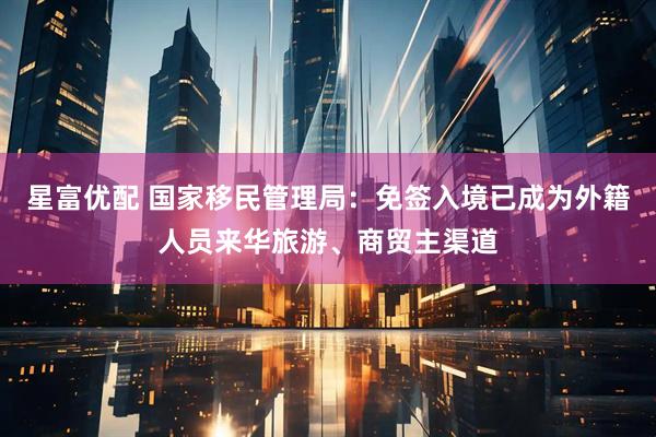 星富优配 国家移民管理局：免签入境已成为外籍人员来华旅游、商贸主渠道