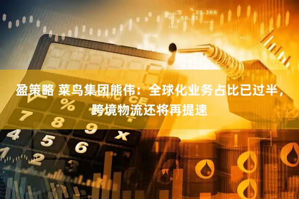 盈策略 菜鸟集团熊伟：全球化业务占比已过半，跨境物流还将再提速