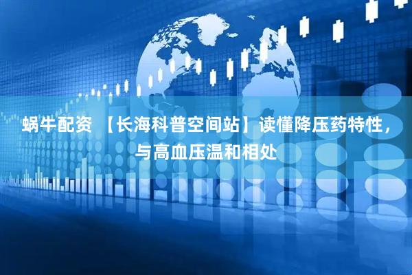 蜗牛配资 【长海科普空间站】读懂降压药特性，与高血压温和相处