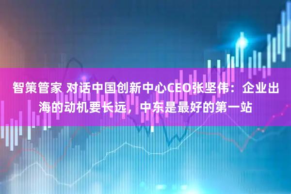 智策管家 对话中国创新中心CEO张坚伟：企业出海的动机要长远，中东是最好的第一站